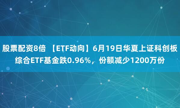 股票配资8倍 【ETF动向】6月19日华夏上证科创板综合ETF基金跌0.96%，份额减少1200万份