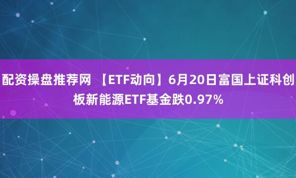 配资操盘推荐网 【ETF动向】6月20日富国上证科创板新能源ETF基金跌0.97%
