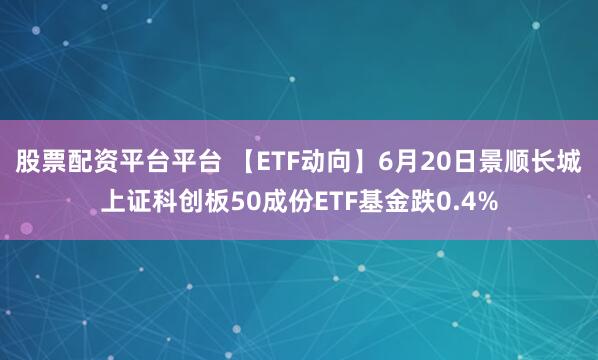 股票配资平台平台 【ETF动向】6月20日景顺长城上证科创板50成份ETF基金跌0.4%