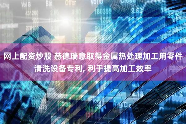 网上配资炒股 赫德瑞意取得金属热处理加工用零件清洗设备专利, 利于提高加工效率