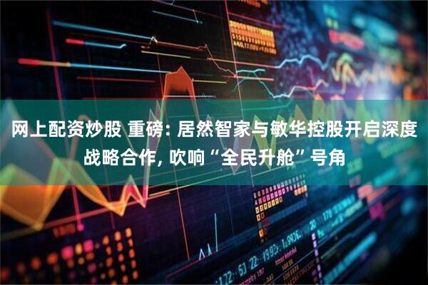 网上配资炒股 重磅: 居然智家与敏华控股开启深度战略合作, 吹响“全民升舱”号角