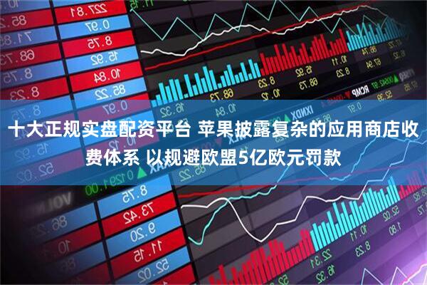 十大正规实盘配资平台 苹果披露复杂的应用商店收费体系 以规避欧盟5亿欧元罚款