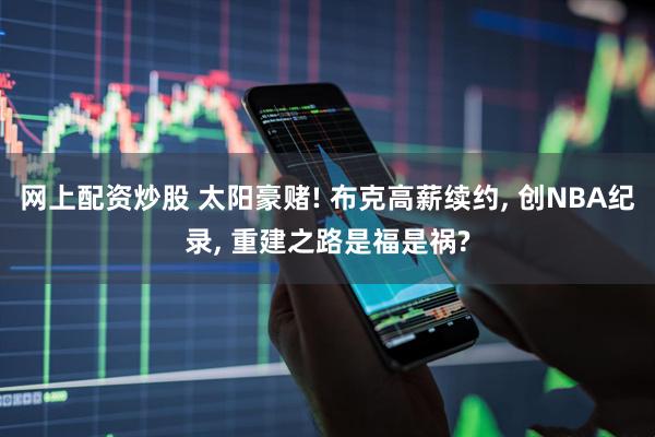 网上配资炒股 太阳豪赌! 布克高薪续约, 创NBA纪录, 重建之路是福是祸?
