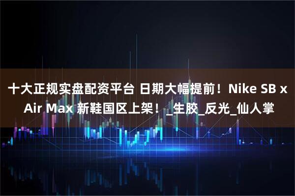 十大正规实盘配资平台 日期大幅提前！Nike SB x Air Max 新鞋国区上架！_生胶_反光_仙人掌