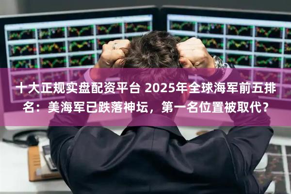 十大正规实盘配资平台 2025年全球海军前五排名：美海军已跌落神坛，第一名位置被取代？