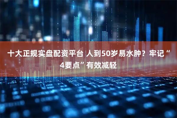 十大正规实盘配资平台 人到50岁易水肿？牢记“4要点”有效减轻