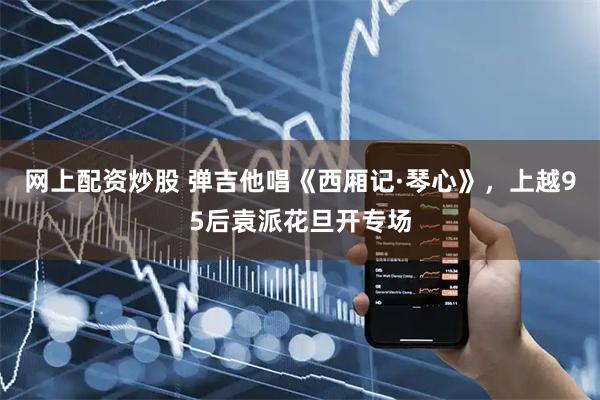网上配资炒股 弹吉他唱《西厢记·琴心》，上越95后袁派花旦开专场