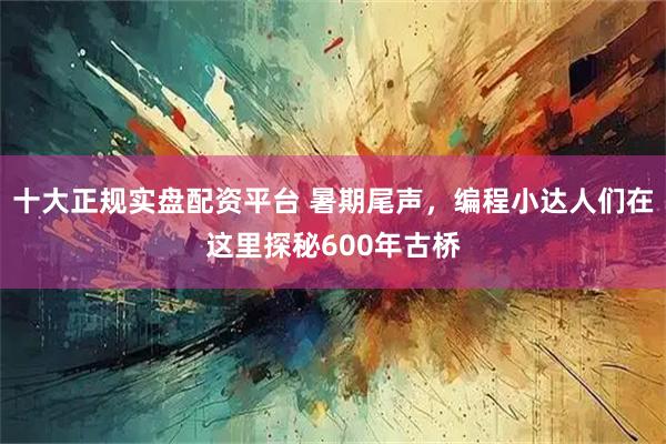 十大正规实盘配资平台 暑期尾声，编程小达人们在这里探秘600年古桥