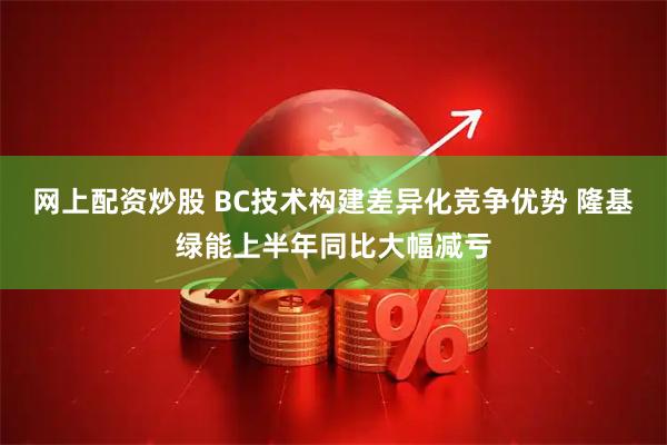 网上配资炒股 BC技术构建差异化竞争优势 隆基绿能上半年同比大幅减亏