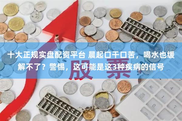 十大正规实盘配资平台 晨起口干口苦，喝水也缓解不了？警惕，这可能是这3种疾病的信号