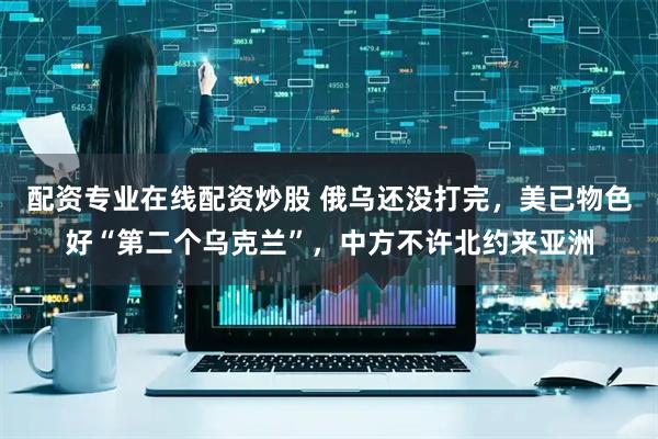 配资专业在线配资炒股 俄乌还没打完，美已物色好“第二个乌克兰”，中方不许北约来亚洲
