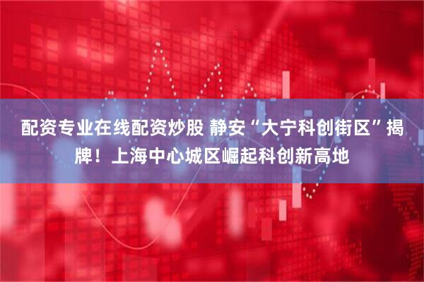 配资专业在线配资炒股 静安“大宁科创街区”揭牌！上海中心城区崛起科创新高地