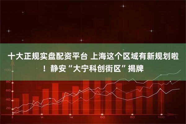 十大正规实盘配资平台 上海这个区域有新规划啦！静安“大宁科创街区”揭牌