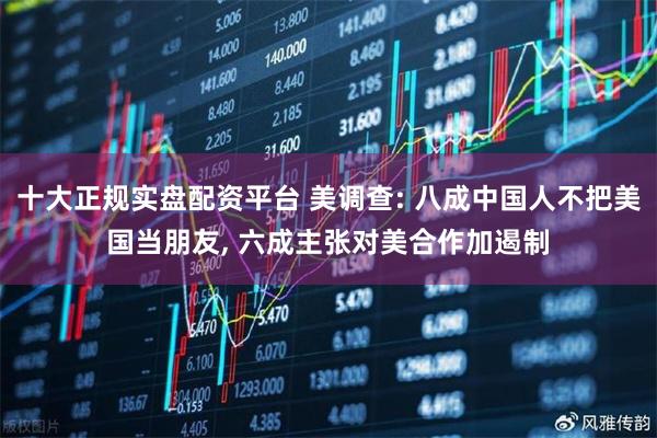 十大正规实盘配资平台 美调查: 八成中国人不把美国当朋友, 六成主张对美合作加遏制