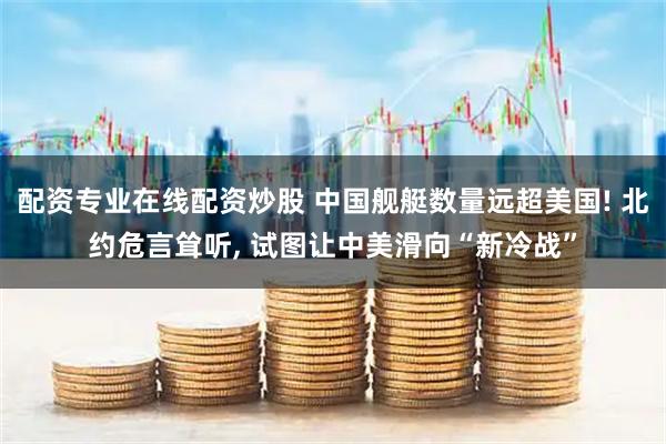 配资专业在线配资炒股 中国舰艇数量远超美国! 北约危言耸听, 试图让中美滑向“新冷战”