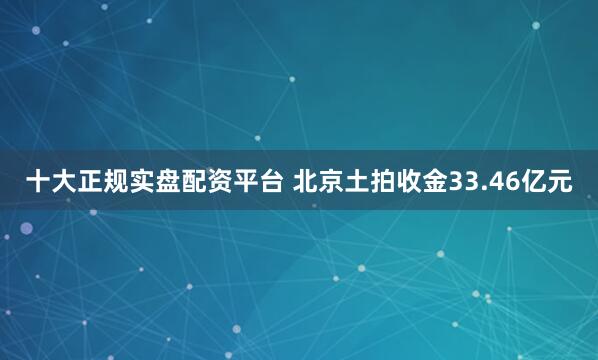 十大正规实盘配资平台 北京土拍收金33.46亿元