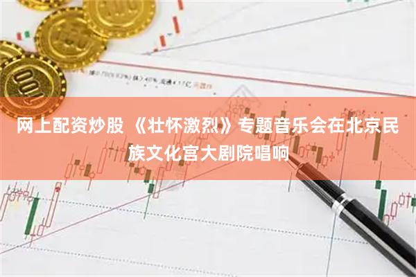 网上配资炒股 《壮怀激烈》专题音乐会在北京民族文化宫大剧院唱响
