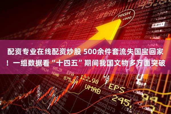 配资专业在线配资炒股 500余件套流失国宝回家！一组数据看“十四五”期间我国文物多方面突破