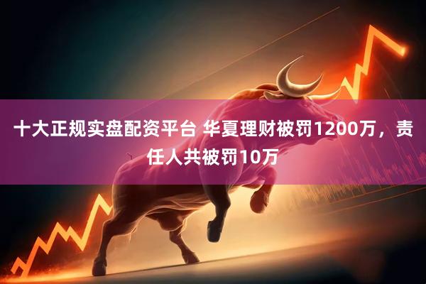 十大正规实盘配资平台 华夏理财被罚1200万，责任人共被罚10万