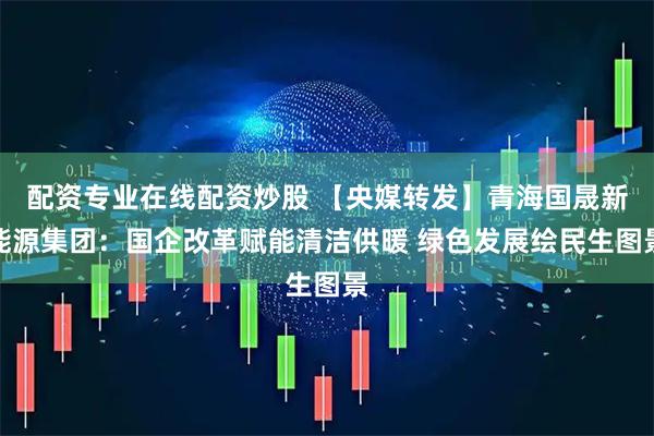 配资专业在线配资炒股 【央媒转发】青海国晟新能源集团：国企改革赋能清洁供暖 绿色发展绘民生图景