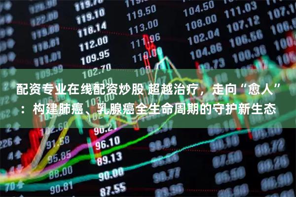 配资专业在线配资炒股 超越治疗，走向“愈人”：构建肺癌、乳腺癌全生命周期的守护新生态