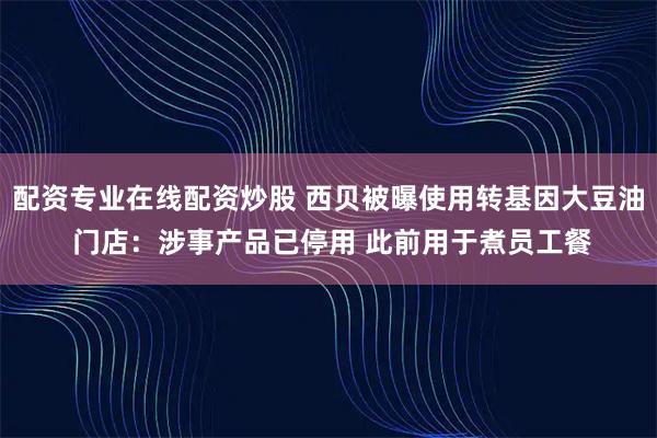 配资专业在线配资炒股 西贝被曝使用转基因大豆油 门店：涉事产品已停用 此前用于煮员工餐