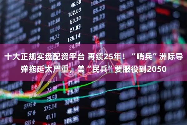十大正规实盘配资平台 再续25年！“哨兵”洲际导弹拖延太严重，美“民兵”要服役到2050