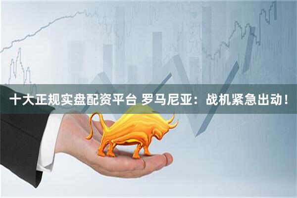 十大正规实盘配资平台 罗马尼亚：战机紧急出动！