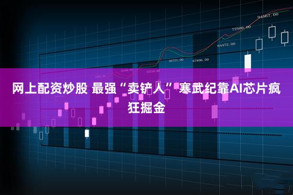网上配资炒股 最强“卖铲人” 寒武纪靠AI芯片疯狂掘金