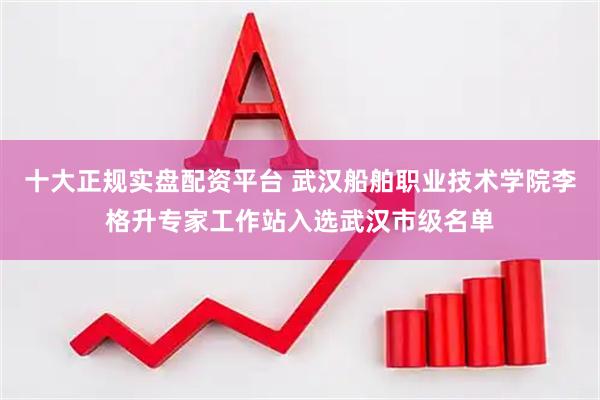 十大正规实盘配资平台 武汉船舶职业技术学院李格升专家工作站入选武汉市级名单