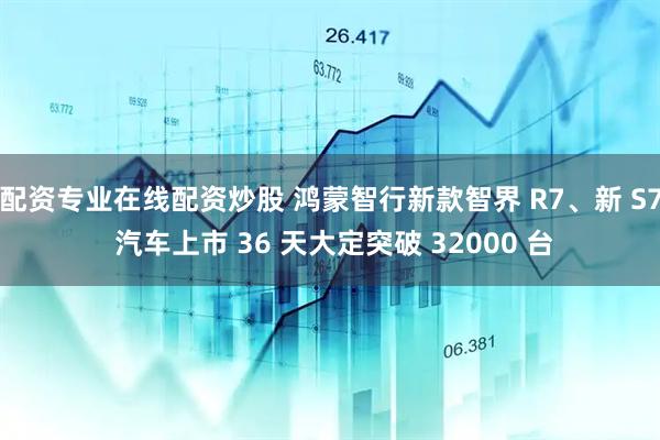 配资专业在线配资炒股 鸿蒙智行新款智界 R7、新 S7 汽车上市 36 天大定突破 32000 台