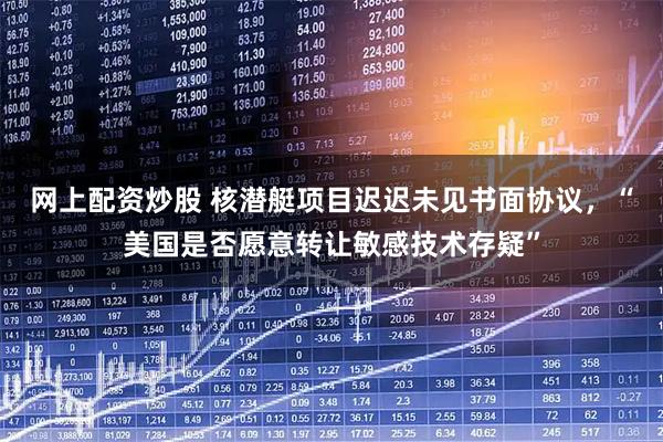 网上配资炒股 核潜艇项目迟迟未见书面协议，“美国是否愿意转让敏感技术存疑”