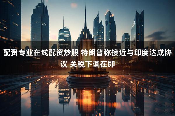 配资专业在线配资炒股 特朗普称接近与印度达成协议 关税下调在即