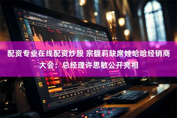 配资专业在线配资炒股 宗馥莉缺席娃哈哈经销商大会：总经理许思敏公开亮相