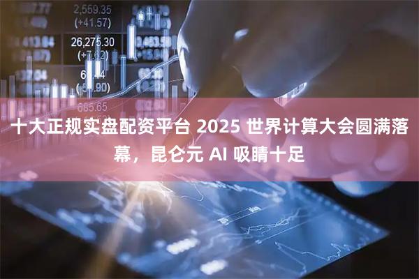 十大正规实盘配资平台 2025 世界计算大会圆满落幕，昆仑元 AI 吸睛十足