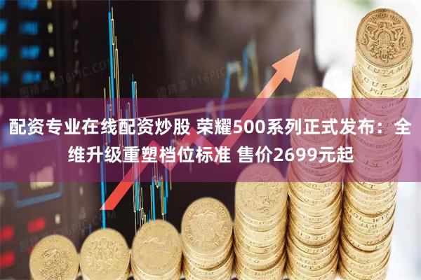 配资专业在线配资炒股 荣耀500系列正式发布：全维升级重塑档位标准 售价2699元起