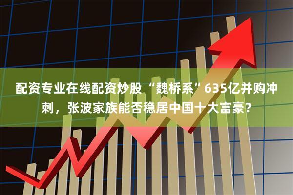 配资专业在线配资炒股 “魏桥系”635亿并购冲刺,张波家族能否稳居中国十大富豪?