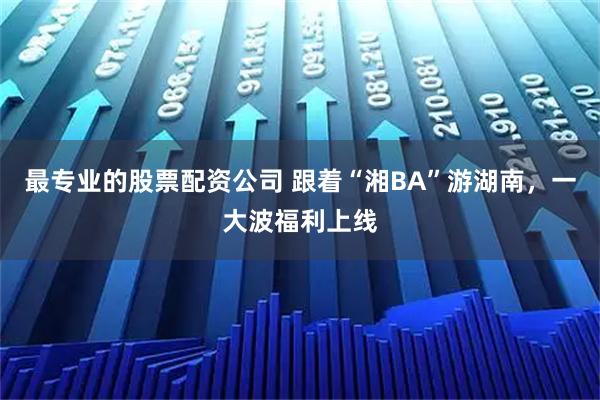 最专业的股票配资公司 跟着“湘BA”游湖南，一大波福利上线
