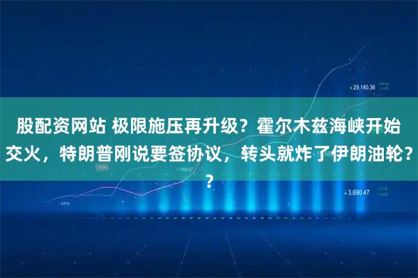 股配资网站 极限施压再升级？霍尔木兹海峡开始交火，特朗普刚说要签协议，转头就炸了伊朗油轮？