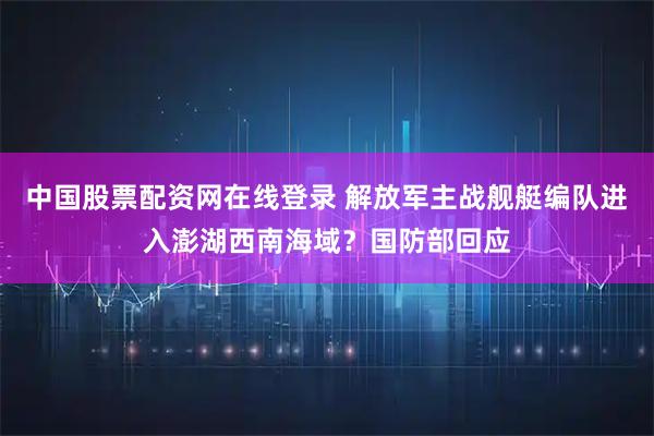 中国股票配资网在线登录 解放军主战舰艇编队进入澎湖西南海域?国防部回应