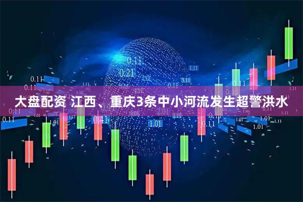 大盘配资 江西、重庆3条中小河流发生超警洪水