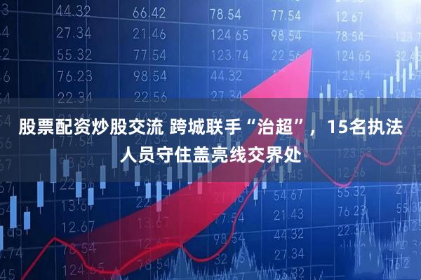 股票配资炒股交流 跨城联手“治超”，15名执法人员守住盖亮线交界处