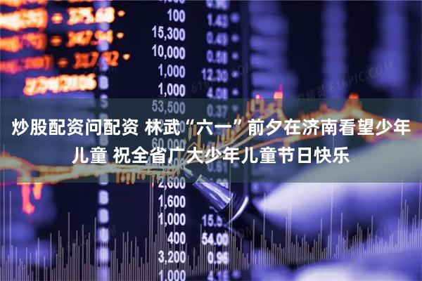 炒股配资问配资 林武“六一”前夕在济南看望少年儿童 祝全省广大少年儿童节日快乐