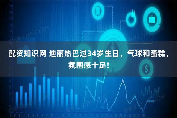 配资知识网 迪丽热巴过34岁生日,气球和蛋糕,氛围感十足!